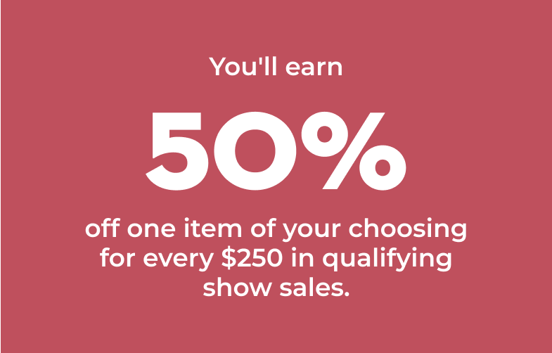 You'll earn 50% off one item of your choosing for every $250 in qualifying show sales.